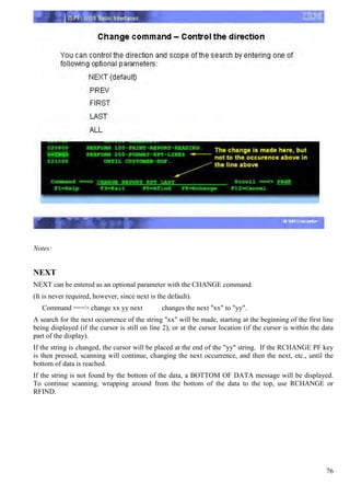 Notes:


NEXT
NEXT can be entered as an optional parameter with the CHANGE command.
(It is never required, however, since next is the default).
   Command ===> change xx yy next               changes the next "xx" to "yy".
A search for the next occurrence of the string "xx" will be made, starting at the beginning of the first line
being displayed (if the cursor is still on line 2), or at the cursor location (if the cursor is within the data
part of the display).
If the string is changed, the cursor will be placed at the end of the "yy" string. If the RCHANGE PF key
is then pressed, scanning will continue, changing the next occurrence, and then the next, etc., until the
bottom of data is reached.
If the string is not found by the bottom of the data, a BOTTOM OF DATA message will be displayed.
To continue scanning, wrapping around from the bottom of the data to the top, use RCHANGE or
RFIND.




                                                                                                            76
 