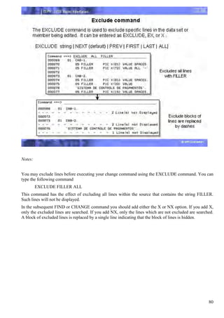 Notes:


You may exclude lines before executing your change command using the EXCLUDE command. You can
type the following command
         EXCLUDE FILLER ALL
This command has the effect of excluding all lines within the source that contains the string FILLER.
Such lines will not be displayed.
In the subsequent FIND or CHANGE command you should add either the X or NX option. If you add X,
only the excluded lines are searched. If you add NX, only the lines which are not excluded are searched.
A block of excluded lines is replaced by a single line indicating that the block of lines is hidden.




                                                                                                     80
 