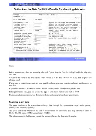 Notes:


Before you can use a data set, it must be allocated. Option A on the Data Set Utility Panel is for allocating
data sets.
You enter the name of the data set and select option A. If the data set does not exist, ISPF displays the
allocate panel.
If you want to place the new data set on a specific volume, you must enter the volume's serial number in
that field.
If you leave it blank, OS/390 will select a default volume, unless you specify a generic unit.
In the generic unit field, you can specify the type of DASD you want to use, such as 3380.
Under normal circumstances, you do not specify the volume serial numberor generic unit.


Space for a new data
The space requirement for a new data set is specified through three parameters – space units, primary
quantity, and secondary quantity.
The space units field determines the unit of measurement for allocation. You may allocate in terms of
blocks (BLKS), tracks (TRKS), or cylinders (CYLS).
The primary quantity field should contain the amount of space the data set will require.




                                                                                                          95
 