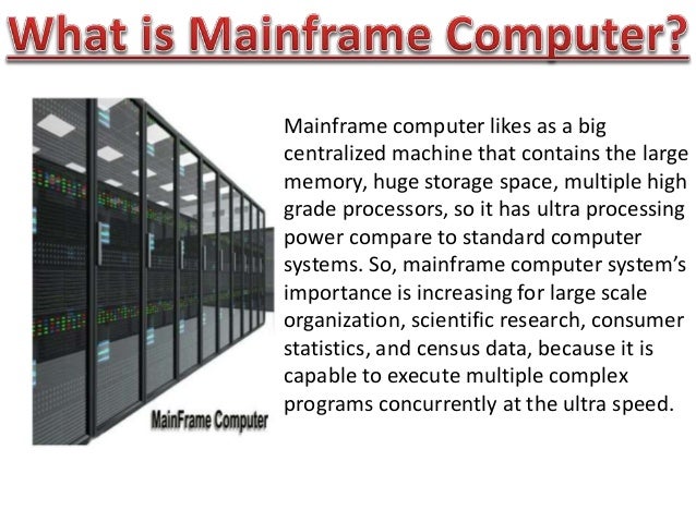 Mainframe computer likes as a big
centralized machine that contains the large
memory, huge storage space, multiple high
grade processors, so it has ultra processing
power compare to standard computer
systems. So, mainframe computer system’s
importance is increasing for large scale
organization, scientific research, consumer
statistics, and census data, because it is
capable to execute multiple complex
programs concurrently at the ultra speed.
 