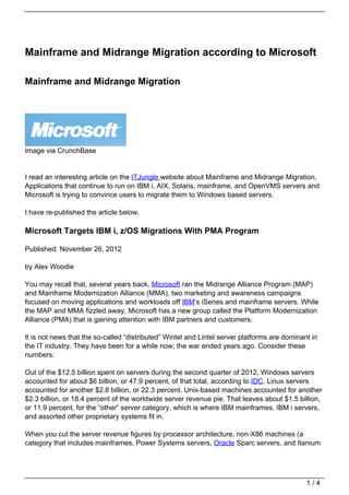 Mainframe and Midrange Migration according to Microsoft

Mainframe and Midrange Migration




Image via CrunchBase


I read an interesting article on the ITJungle website about Mainframe and Midrange Migration,
Applications that continue to run on IBM i, AIX, Solaris, mainframe, and OpenVMS servers and
Microsoft is trying to convince users to migrate them to Windows based servers.

I have re-published the article below.

Microsoft Targets IBM i, z/OS Migrations With PMA Program

Published: November 26, 2012

by Alex Woodie

You may recall that, several years back, Microsoft ran the Midrange Alliance Program (MAP)
and Mainframe Modernization Alliance (MMA), two marketing and awareness campaigns
focused on moving applications and workloads off IBM‘s iSeries and mainframe servers. While
the MAP and MMA fizzled away, Microsoft has a new group called the Platform Modernization
Alliance (PMA) that is gaining attention with IBM partners and customers.

It is not news that the so-called “distributed” Wintel and Lintel server platforms are dominant in
the IT industry. They have been for a while now; the war ended years ago. Consider these
numbers:

Out of the $12.5 billion spent on servers during the second quarter of 2012, Windows servers
accounted for about $6 billion, or 47.9 percent, of that total, according to IDC. Linux servers
accounted for another $2.8 billion, or 22.3 percent. Unix-based machines accounted for another
$2.3 billion, or 18.4 percent of the worldwide server revenue pie. That leaves about $1.5 billion,
or 11.9 percent, for the “other” server category, which is where IBM mainframes, IBM i servers,
and assorted other proprietary systems fit in.

When you cut the server revenue figures by processor architecture, non-X86 machines (a
category that includes mainframes, Power Systems servers, Oracle Sparc servers, and Itanium




                                                                                              1/4
 
