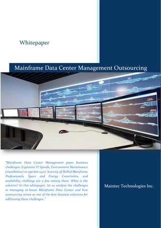 Whitepaper
Maintec Technologies Inc.
Mainframe Data Center Management Outsourcing
“Mainframe Data Center Management poses business
challenges: Expensive IT Spends, Environment Maintenance
(installation) to operate 24x7, Scarcity of Skilled Mainframe
Professionals, Space and Energy Constraints, and
availability challenge are a few among them. What is the
solution? In this whitepaper, let us analyse the challenges
in managing in-house Mainframe Data Center and how
outsourcing serves as one of the best business solutions for
addressing these challenges.’’
 