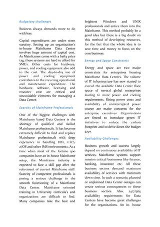 Budgetary challenges
Business always demands more to do
with less.
Capital expenditures are under stern
scrutiny. Setting up an organization's
in-house Mainframe Data Center
involves huge amount of capital cost.
As Mainframes come with a hefty price
tag, these systems are hard to afford for
SME’s. Other costs for hardware,
power, and cooling equipment also add
to the cost. The day-to-day use of
power and cooling equipment
contributes to the recurring operational
and maintenance expenditure. The
hardware, software, licensing and
resource cost are critical and
unavoidable elements for managing a
Data Center.
Scarcity of Mainframe Professionals
One of the biggest challenges with
Mainframe based Data Centers is the
shortage of qualified and skilled
Mainframe professionals. It has become
extremely difficult to find and replace
Mainframe professionals with deep
experience in handling DB2, CICS,
z/OS and other IMS environments. At a
time when most of the fortune 500
companies have an in-house Mainframe
setup, the Mainframe industry is
expected to face a skill gap after the
retirement of current Mainframe staff.
Scarcity of competent professionals is
posing a serious challenge to the
smooth functioning of a Mainframe
Data Center. Mainframe oriented
training in University curricula’s and
organizations are difficult to find.
Many companies take the best and
brightest Windows and UNIX
professionals and entice them into the
Mainframe. This method probably be a
good idea but there is a big doubt on
this method of developing resources,
for the fact that the whole idea is to
save time and money to focus on the
core business.
Energy and Space Constraints
Energy and space are two major
constraints for enterprises housing
Mainframe Data Centers. The volume
of IT infrastructure has now started to
exceed the available Data Center floor
space of several global enterprises
leading to more power and cooling
requirements. Rising power costs and
availability of uninterrupted power
source are major concerns for the
enterprise executives. Organizations
are forced to introduce green IT
initiatives to reduce the carbon
footprint and to drive down the budget
gaps.
Availability Challenges
Business growth and success largely
depend on continuous availability of IT
services. Mainframe systems support
mission critical businesses like finance,
banking, insurance etc. All these
business sectors demand maximum
availability of services with minimum
down time. In such a scenario, planned
or unplanned Data Center outages can
create serious consequences to these
business sectors. Also, 24/7/365
availability requirements for Data
Centers have become great challenges
for the organizations. An in- house
 