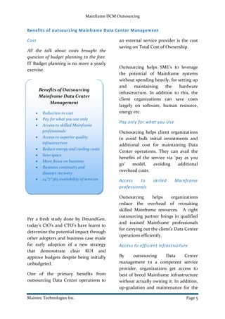 Mainframe DCM Outsourcing
Maintec Technologies Inc. Page 5
Benefits of outsourcing Mainframe Data Center Management
Cost
All the talk about costs brought the
question of budget planning to the fore.
IT Budget planning is no more a yearly
exercise.
Per a fresh study done by DmandGen,
today’s CIO’s and CTO’s have learnt to
determine the potential impact through
other adopters and business case made
for early adoption of a new strategy
that demonstrate clear ROI and
approve budgets despite being initially
unbudgeted.
One of the primary benefits from
outsourcing Data Center operations to
an external service provider is the cost
saving on Total Cost of Ownership.
Outsourcing helps SME’s to leverage
the potential of Mainframe systems
without spending heavily, for setting up
and maintaining the hardware
infrastructure. In addition to this, the
client organizations can save costs
largely on software, human resource,
energy etc.
Pay only for what you Use
Outsourcing helps client organizations
to avoid bulk initial investments and
additional cost for maintaining Data
Center operations. They can avail the
benefits of the service via ‘pay as you
go’ model, avoiding additional
overhead costs.
Access to skilled Mainframe
professionals
Outsourcing helps organizations
reduce the overhead of recruiting
skilled Mainframe resources. A right
outsourcing partner brings in qualified
and trained Mainframe professionals
for carrying out the client’s Data Center
operations efficiently.
Access to efficient infrastructure
By outsourcing Data Center
management to a competent service
provider, organizations get access to
best of breed Mainframe infrastructure
without actually owning it. In addition,
up-gradation and maintenance for the
Benefits of Outsourcing
Mainframe Data Center
Management
 Reduction in cast
 Pay for what you use only
 Access to skilled Mainframe
professionals
 Access to superior quality
infrastructure
 Reduce energy and cooling costs
 Save space
 More focus on business
 Business continuity and
disaster recovery
 24*7*365 availability of services
 