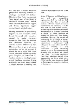 Mainframe DCM Outsourcing
Maintec Technologies Inc. Page 7
with large pool of trained Mainframe
professionals effectively addresses the
challenges associated with in-house
Mainframe Data Center management.
With several years of experience in
Mainframe business arena, Maintec
offers Remote System Software Support
and Remote Operations Support
services for their global clientele.
Recently, we received an overwhelming
response to our innovative service
launch ‘Graveyard shift operations
support’ for global enterprises
supporting their night and weekend
shift Mainframe operations. We
expected an initial inhibitions by most
Mainframe shops to go for piecemeal
outsourcing, but on the contrary it
worked for us as single shift (Night
and/or Weekend) outsourcing service
gives enterprises to understand the
vendors’ expertise in handling business
critical Mainframe operations, develop
relationship and over a period work on
a smooth transition of handling their
complete Data Center operations for all
shifts.
As the IT business world has become
more and more competitive,
organizations look forward to find
alternatives other than conventional
business solutions. Global economic
circumstances are demanding IT to do
more with less cost. In this scenario,
outsourcing of Mainframe Data Center
management is an intelligent move and
is proven by rising demands of
outsourcing Mainframe Data Center
operations. However, the success of
outsourcing lies in finding a service
provider who understands the client’s
requirements, preferences and
willingness to work collaboratively to
bring in efficiency and cost
effectiveness. A good outsourcing
solution is like a partnership offering
flexibility and scalability for client’s
Data Center. Outsourcing Mainframe
Data Center operations not only helps
organizations to lower down their
TCO’s but also make them stay ahead
in their respective competitive business
environments.
 