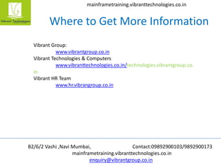 B2/6/2 Vashi ,Navi Mumbai, Contact:09892900103/9892900173
mainframetraining.vibranttechnologies.co.in
enquiry@vibrantgroup.co.in
mainframetraining.vibranttechnologies.co.in
Where to Get More Information
Vibrant Group:
www.vibrantgroup.co.in
Vibrant Technologies & Computers
www.vibranttechnologies.co.in/technologies.vibrantgroup.co.
in
Vibrant HR Team
www.hr.vibrangroup.co.in
 