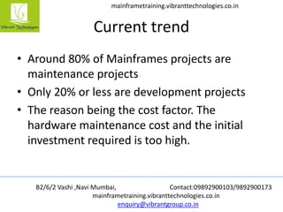 B2/6/2 Vashi ,Navi Mumbai, Contact:09892900103/9892900173
mainframetraining.vibranttechnologies.co.in
enquiry@vibrantgroup.co.in
mainframetraining.vibranttechnologies.co.in
Current trend
• Around 80% of Mainframes projects are
maintenance projects
• Only 20% or less are development projects
• The reason being the cost factor. The
hardware maintenance cost and the initial
investment required is too high.
 