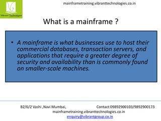 B2/6/2 Vashi ,Navi Mumbai, Contact:09892900103/9892900173
mainframetraining.vibranttechnologies.co.in
enquiry@vibrantgroup.co.in
mainframetraining.vibranttechnologies.co.in
What is a mainframe ?
• A mainframe is what businesses use to host their
commercial databases, transaction servers, and
applications that require a greater degree of
security and availability than is commonly found
on smaller-scale machines.
 