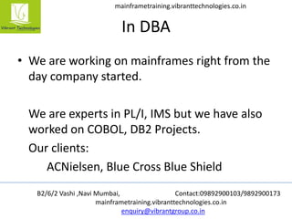 B2/6/2 Vashi ,Navi Mumbai, Contact:09892900103/9892900173
mainframetraining.vibranttechnologies.co.in
enquiry@vibrantgroup.co.in
mainframetraining.vibranttechnologies.co.in
In DBA
• We are working on mainframes right from the
day company started.
We are experts in PL/I, IMS but we have also
worked on COBOL, DB2 Projects.
Our clients:
ACNielsen, Blue Cross Blue Shield
 