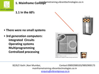 B2/6/2 Vashi ,Navi Mumbai, Contact:09892900103/9892900173
mainframetraining.vibranttechnologies.co.in
enquiry@vibrantgroup.co.in
mainframetraining.vibranttechnologies.co.in
1. Mainframe Concept
1.1 In the 60’s
• There were no small systems
• 3rd generation computers:
Integrated Circuits
Operating systems
Multiprogramming
Centralized processing
 