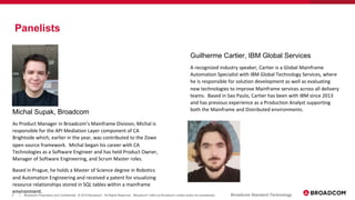 2 Broadcom Proprietary and Confidential. © 2019 Broadcom. All Rights Reserved. "Broadcom" refers to Broadcom Limited and/or its subsidiaries.| Broadcom Standard Technology
Panelists
Michal Supak, Broadcom
As Product Manager in Broadcom’s Mainframe Division, Michal is
responsible for the API Mediation Layer component of CA
Brightside which, earlier in the year, was contributed to the Zowe
open source framework. Michal began his career with CA
Technologies as a Software Engineer and has held Product Owner,
Manager of Software Engineering, and Scrum Master roles.
Based in Prague, he holds a Master of Science degree in Robotics
and Automation Engineering and received a patent for visualizing
resource relationships stored in SQL tables within a mainframe
environment.
Guilherme Cartier, IBM Global Services
A recognized industry speaker, Cartier is a Global Mainframe
Automation Specialist with IBM Global Technology Services, where
he is responsible for solution development as well as evaluating
new technologies to improve Mainframe services across all delivery
teams. Based in Sao Paulo, Cartier has been with IBM since 2013
and has previous experience as a Production Analyst supporting
both the Mainframe and Distributed environments.
 