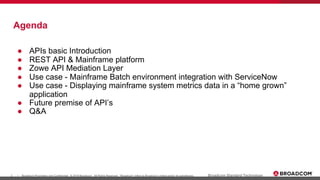 3 Broadcom Proprietary and Confidential. © 2019 Broadcom. All Rights Reserved. "Broadcom" refers to Broadcom Limited and/or its subsidiaries.| Broadcom Standard Technology
Agenda
● APIs basic Introduction
● REST API & Mainframe platform
● Zowe API Mediation Layer
● Use case - Mainframe Batch environment integration with ServiceNow
● Use case - Displaying mainframe system metrics data in a “home grown”
application
● Future premise of API’s
● Q&A
 