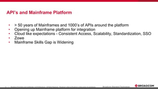 5 Broadcom Proprietary and Confidential. © 2019 Broadcom. All Rights Reserved. "Broadcom" refers to Broadcom Limited and/or its subsidiaries.| Broadcom Standard Technology
API’s and Mainframe Platform
• > 50 years of Mainframes and 1000’s of APIs around the platform
• Opening up Mainframe platform for integration
• Cloud like expectations - Consistent Access, Scalability, Standardization, SSO
• Zowe
• Mainframe Skills Gap is Widening
 