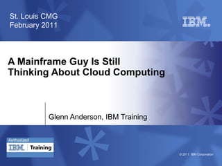 © 2011 IBM Corporation
A Mainframe Guy Is Still
Thinking About Cloud Computing
Glenn Anderson, IBM Training
St. Louis CMG
February 2011
 