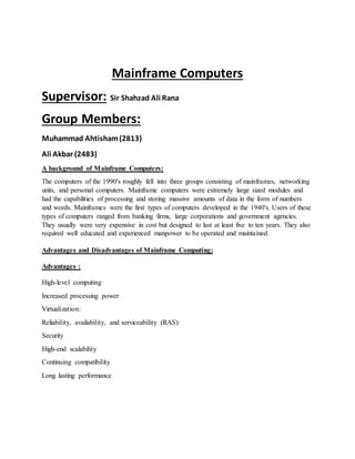 Mainframe Computers
Supervisor: Sir Shahzad Ali Rana
Group Members:
Muhammad Ahtisham(2813)
Ali Akbar (2483)
A background of Mainframe Computers:
The computers of the 1990's roughly fell into three groups consisting of mainframes, networking
units, and personal computers. Mainframe computers were extremely large sized modules and
had the capabilities of processing and storing massive amounts of data in the form of numbers
and words. Mainframes were the first types of computers developed in the 1940's. Users of these
types of computers ranged from banking firms, large corporations and government agencies.
They usually were very expensive in cost but designed to last at least five to ten years. They also
required well educated and experienced manpower to be operated and maintained.
Advantages and Disadvantages of Mainframe Computing:
Advantages :
High-level computing
Increased processing power
Virtualization:
Reliability, availability, and serviceability (RAS):
Security
High-end scalability
Continuing compatibility
Long lasting performance
 