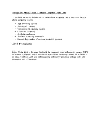 Features That Make Modern Mainframe Computers Stand Out:
Let us discuss the unique features offered by mainframe computers, which make them the most
reliable computing solutions
 High processing capacity
 Huge memory storage
 Can run multiple operating systems
 Centralized computing
 Application debugging
 Real-time monitoring and control
 Supports large number of users and application programs
Current Developments:
System Z9, the latest in the series, has double the processing power and capacity, memory, MIPS
and number of partitions than its predecessor. Virtualization technology enables the Z servers to
run mixed workloads. Z/OS uses multiprocessing and multiprogramming for large-scale data
management and I/O operations
 