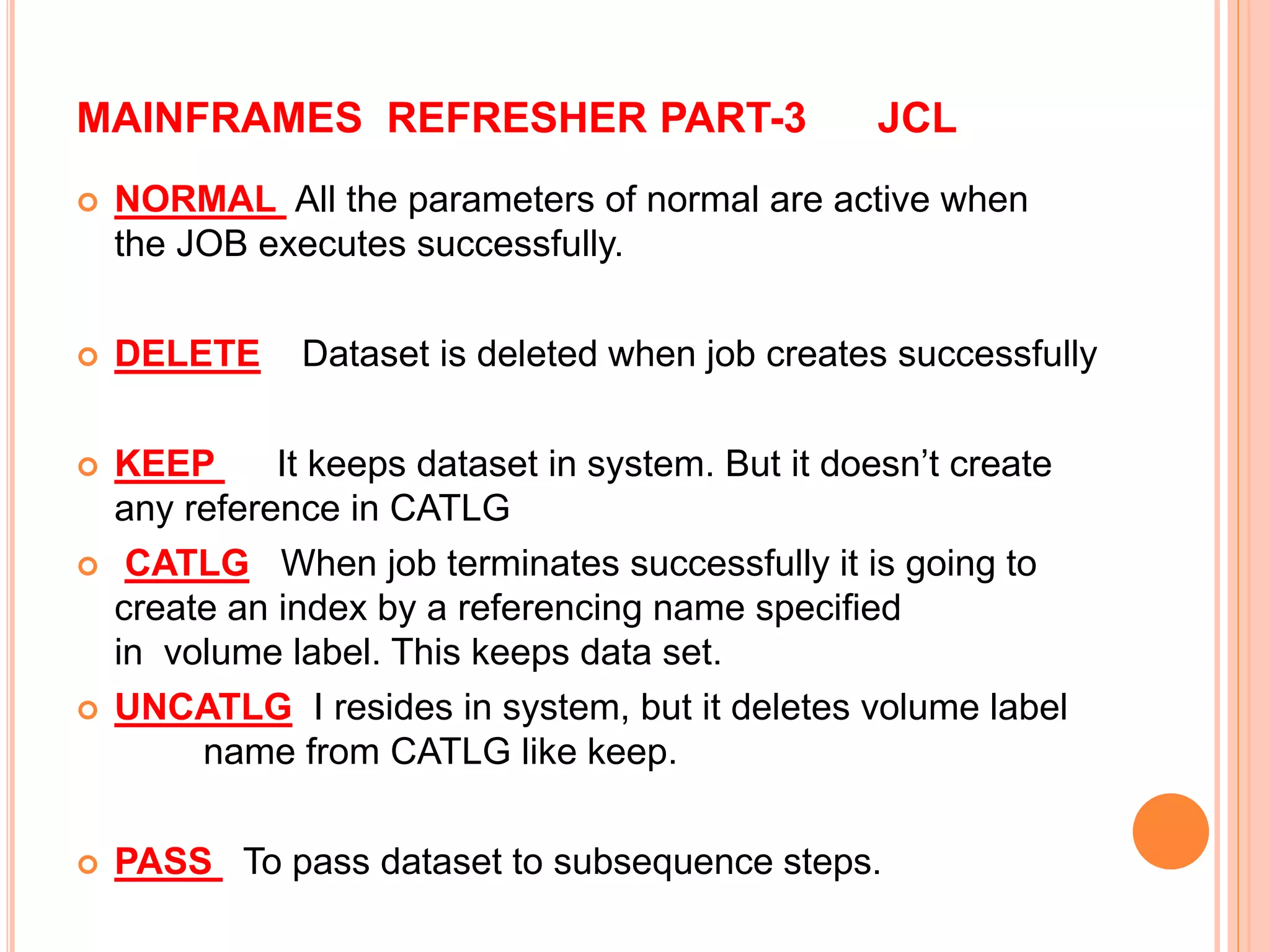 MAINFRAMES REFRESHER PART-3 JCL
 NORMAL All the parameters of normal are active when
the JOB executes successfully.
 DELETE Dataset is deleted when job creates successfully
 KEEP It keeps dataset in system. But it doesn’t create
any reference in CATLG
 CATLG When job terminates successfully it is going to
create an index by a referencing name specified
in volume label. This keeps data set.
 UNCATLG I resides in system, but it deletes volume label
name from CATLG like keep.
 PASS To pass dataset to subsequence steps.
 