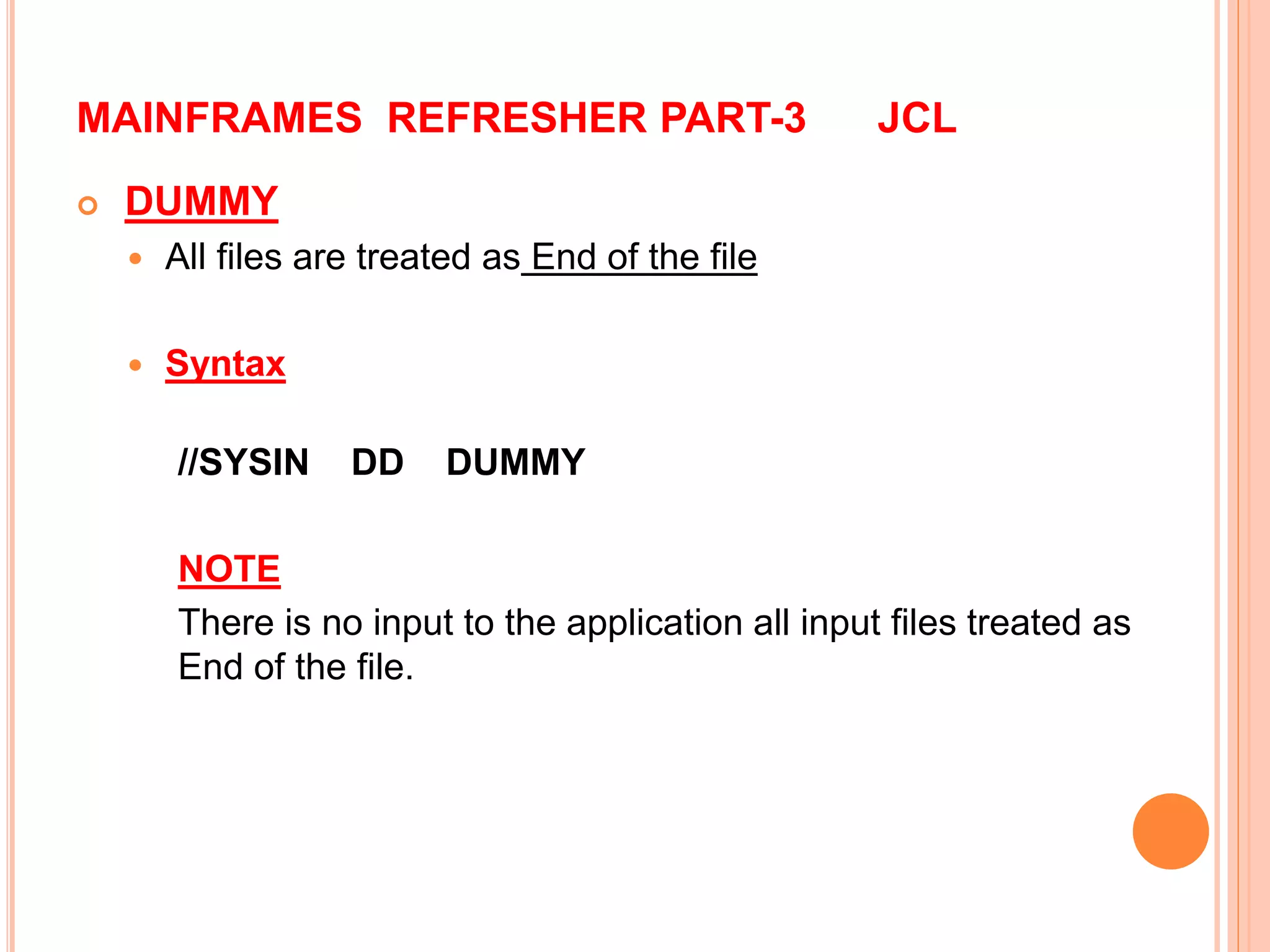 MAINFRAMES REFRESHER PART-3 JCL
 DUMMY
 All files are treated as End of the file
 Syntax
//SYSIN DD DUMMY
NOTE
There is no input to the application all input files treated as
End of the file.
 