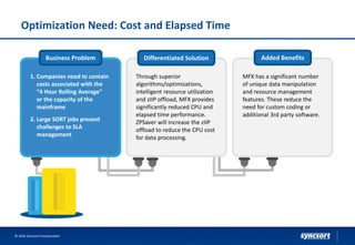 Optimization Need: Cost and Elapsed Time
© 2016 Syncsort Incorporated
Business Problem Differentiated Solution Added Benefits
1. Companies need to contain
costs associated with the
“4 Hour Rolling Average”
or the capacity of the
mainframe
2. Large SORT jobs present
challenges to SLA
management
Through superior
algorithms/optimizations,
intelligent resource utilization
and zIIP offload, MFX provides
significantly reduced CPU and
elapsed time performance.
ZPSaver will increase the zIIP
offload to reduce the CPU cost
for data processing.
MFX has a significant number
of unique data manipulation
and resource management
features. These reduce the
need for custom coding or
additional 3rd party software.
 