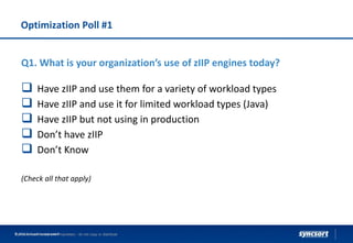Optimization Poll #1
Syncsort Confidential and Proprietary - do not copy or distribute© 2016 Syncsort Incorporated
Q1. What is your organization’s use of zIIP engines today?
 Have zIIP and use them for a variety of workload types
 Have zIIP and use it for limited workload types (Java)
 Have zIIP but not using in production
 Don’t have zIIP
 Don’t Know
(Check all that apply)
 