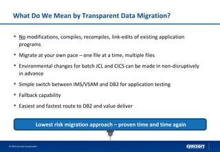 What Do We Mean by Transparent Data Migration?
• No modifications, compiles, recompiles, link-edits of existing application
programs
• Migrate at your own pace – one file at a time, multiple files
• Environmental changes for batch JCL and CICS can be made in non-disruptively
in advance
• Simple switch between IMS/VSAM and DB2 for application testing
• Fallback capability
• Easiest and fastest route to DB2 and value deliver
© 2016 Syncsort Incorporated
Lowest risk migration approach – proven time and time again
 