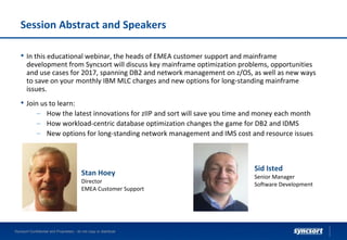 Session Abstract and Speakers
• In this educational webinar, the heads of EMEA customer support and mainframe
development from Syncsort will discuss key mainframe optimization problems, opportunities
and use cases for 2017, spanning DB2 and network management on z/OS, as well as new ways
to save on your monthly IBM MLC charges and new options for long-standing mainframe
issues.
• Join us to learn:
– How the latest innovations for zIIP and sort will save you time and money each month
– How workload-centric database optimization changes the game for DB2 and IDMS
– New options for long-standing network management and IMS cost and resource issues
Syncsort Confidential and Proprietary - do not copy or distribute
Stan Hoey
Director
EMEA Customer Support
Sid Isted
Senior Manager
Software Development
 