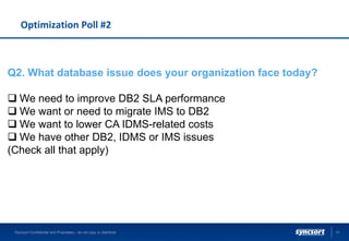 Optimization Poll #2
Syncsort Confidential and Proprietary - do not copy or distribute 31
Q2. What database issue does your organization face today?
 We need to improve DB2 SLA performance
 We want or need to migrate IMS to DB2
 We want to lower CA IDMS-related costs
 We have other DB2, IDMS or IMS issues
(Check all that apply)
 