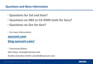 Questions and More Information
Questions for Sid and Stan?
Questions on DB2 or CA IDMS tools for Gary?
Questions on Zen for Ken?
For more information:
syncsort.com
blog.syncsort.com/
Comments/Other:
Stan Hoey: shoey@syncsort.com
Annika Llewellyn-Smith: alsmith@syncsort.com
36
Syncsort Confidential and Proprietary - do not copy or distribute
 