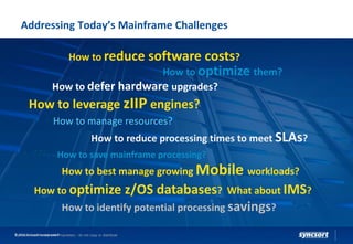 Addressing Today’s Mainframe Challenges
How to reduce software costs?
How to reduce processing times to meet SLAs?
How to save mainframe processing?
How to leverage zIIP engines?
How to optimize them?
How to manage resources?
How to defer hardware upgrades?
How to identify potential processing savings?
How to optimize z/OS databases? What about IMS?
Syncsort Confidential and Proprietary - do not copy or distribute
How to best manage growing Mobile workloads?
© 2016 Syncsort Incorporated
 