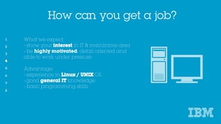 How can you get a job?
What we expect:
- show your interest in IT & mainframe area
- be highly motivated, detail oriented and able to
work under pressure
Advantage:
- experience in Linux / UNIX OS
- good general IT knowledge
- basic programming skills
4
 