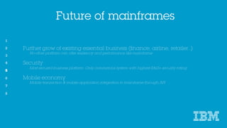 Future of mainframes
5
Further grow of existing essential business (finance, airline, retailer..)
No other platform can offer resiliency and performance like mainframe
Security
Most secured business platform. Only commercial system with highest EAL5+ security rating
Mobile economy
Mobile transaction & mobile application integration to mainframe through API
 