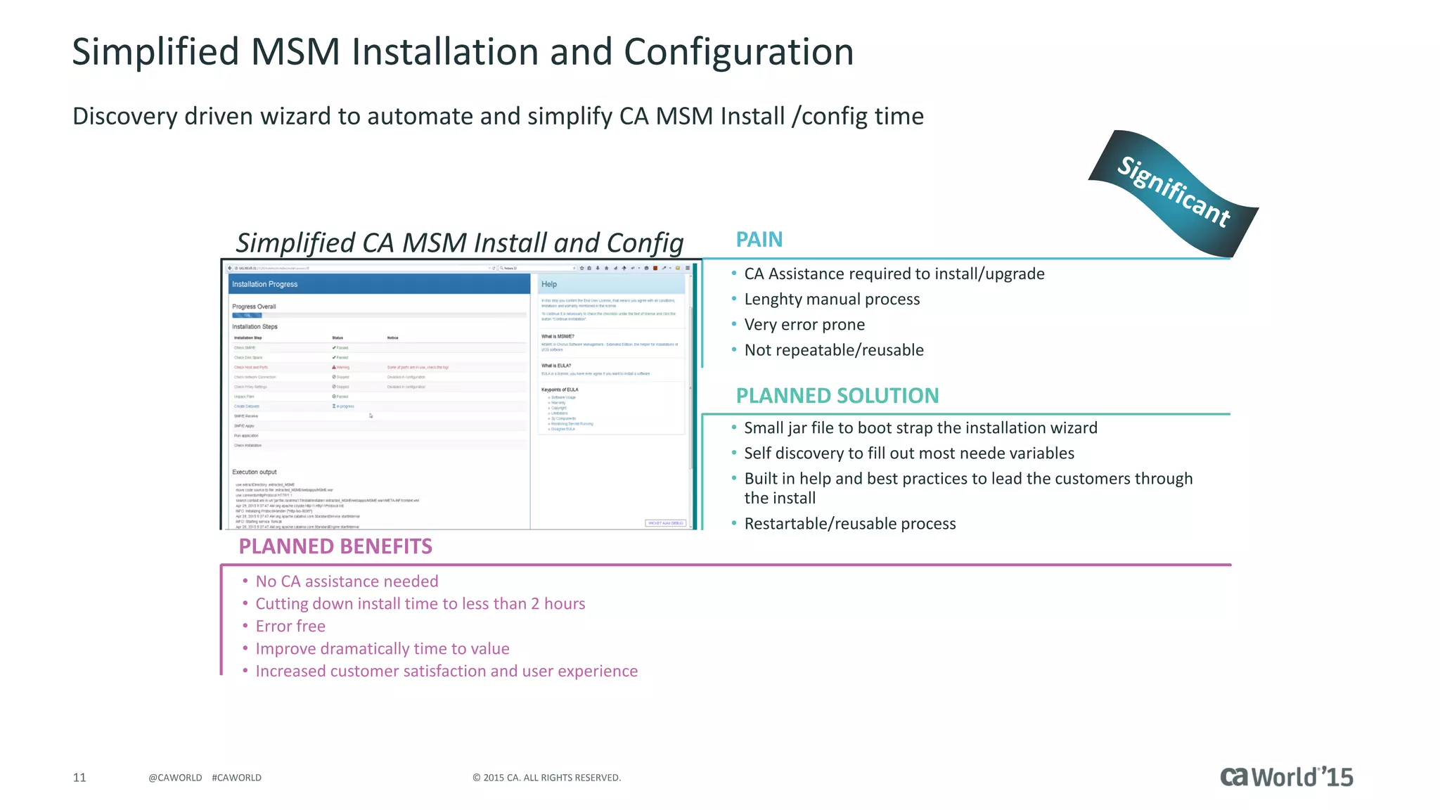 11 © 2015 CA. ALL RIGHTS RESERVED.@CAWORLD #CAWORLD
Simplified MSM Installation and Configuration
Discovery driven wizard to automate and simplify CA MSM Install /config time
PLANNED BENEFITS
Simplified CA MSM Install and Config
• CA Assistance required to install/upgrade
• Lenghty manual process
• Very error prone
• Not repeatable/reusable
• Small jar file to boot strap the installation wizard
• Self discovery to fill out most neede variables
• Built in help and best practices to lead the customers through
the install
• Restartable/reusable process
• No CA assistance needed
• Cutting down install time to less than 2 hours
• Error free
• Improve dramatically time to value
• Increased customer satisfaction and user experience
PAIN
PLANNED SOLUTIONInsert screenshot here
 