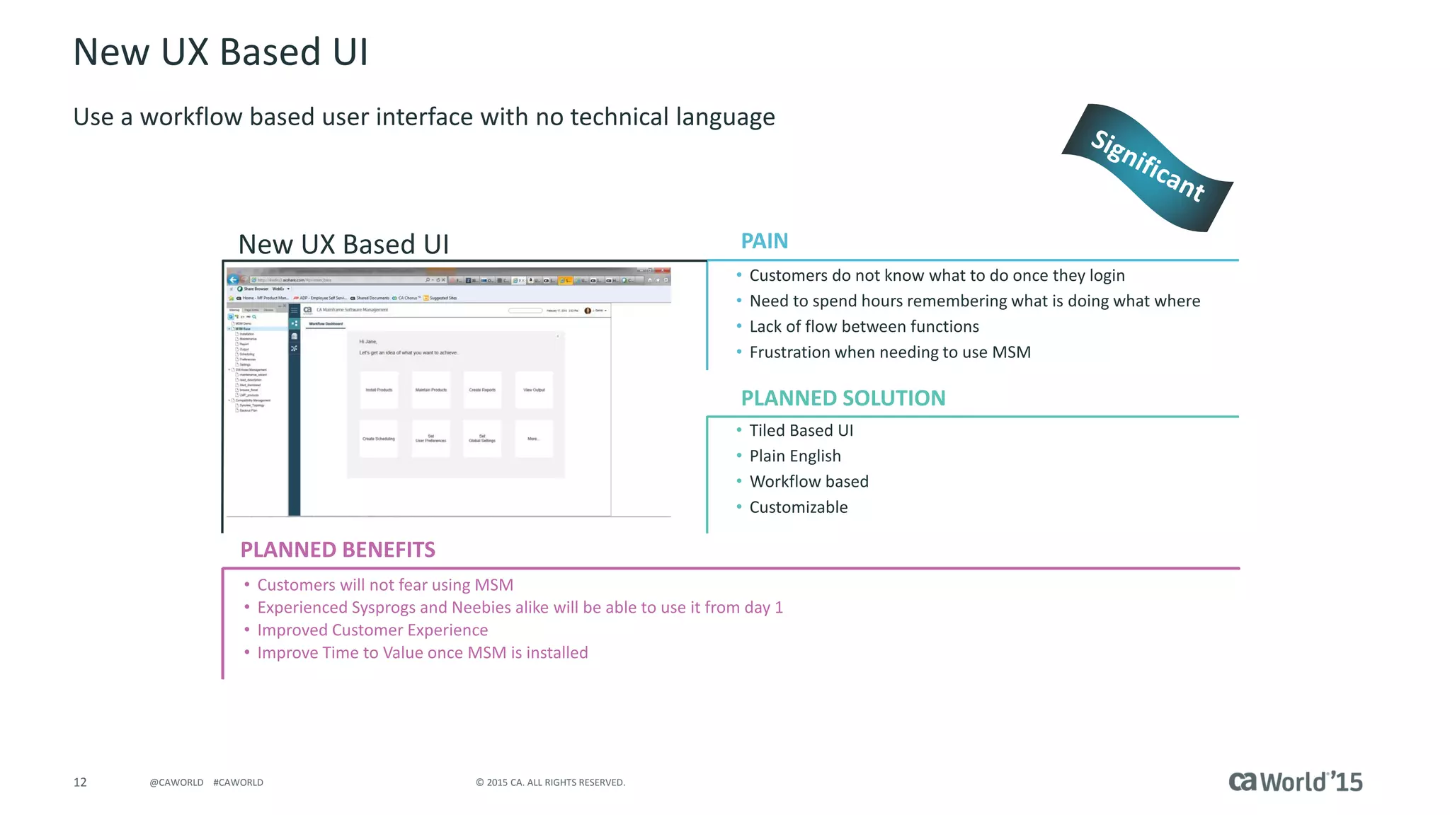 12 © 2015 CA. ALL RIGHTS RESERVED.@CAWORLD #CAWORLD
New UX Based UI
Use a workflow based user interface with no technical language
PLANNED BENEFITS
New UX Based UI
• Customers do not know what to do once they login
• Need to spend hours remembering what is doing what where
• Lack of flow between functions
• Frustration when needing to use MSM
• Tiled Based UI
• Plain English
• Workflow based
• Customizable
• Customers will not fear using MSM
• Experienced Sysprogs and Neebies alike will be able to use it from day 1
• Improved Customer Experience
• Improve Time to Value once MSM is installed
PAIN
PLANNED SOLUTIONInsert screenshot here
 