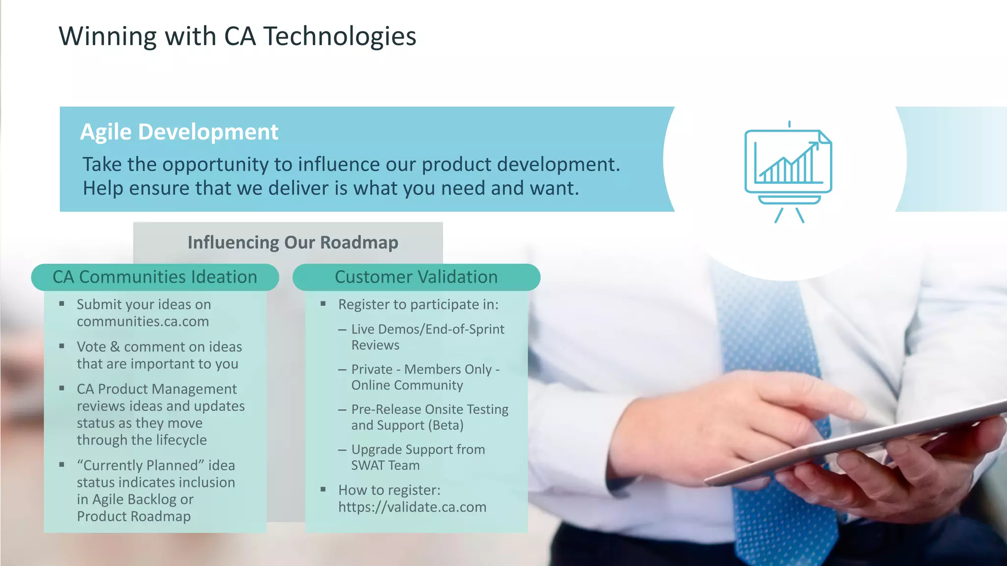 16 © 2015 CA. ALL RIGHTS RESERVED.@CAWORLD #CAWORLD
Influencing Our Roadmap
Winning with CA Technologies
 Submit your ideas on
communities.ca.com
 Vote & comment on ideas
that are important to you
 CA Product Management
reviews ideas and updates
status as they move
through the lifecycle
 “Currently Planned” idea
status indicates inclusion
in Agile Backlog or
Product Roadmap
Take the opportunity to influence our product development.
Help ensure that we deliver is what you need and want.
Agile Development
CA Communities Ideation
 Register to participate in:
– Live Demos/End-of-Sprint
Reviews
– Private - Members Only -
Online Community
– Pre-Release Onsite Testing
and Support (Beta)
– Upgrade Support from
SWAT Team
 How to register:
https://validate.ca.com
Customer Validation
 