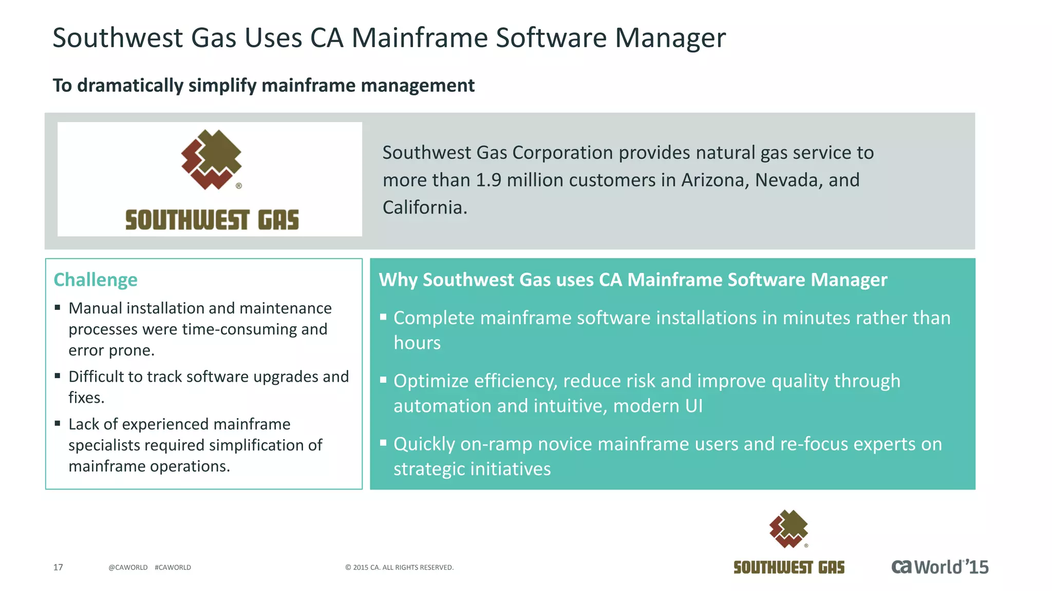 17 © 2015 CA. ALL RIGHTS RESERVED.@CAWORLD #CAWORLD
Challenge
 Manual installation and maintenance
processes were time-consuming and
error prone.
 Difficult to track software upgrades and
fixes.
 Lack of experienced mainframe
specialists required simplification of
mainframe operations.
Why Southwest Gas uses CA Mainframe Software Manager
 Complete mainframe software installations in minutes rather than
hours
 Optimize efficiency, reduce risk and improve quality through
automation and intuitive, modern UI
 Quickly on-ramp novice mainframe users and re-focus experts on
strategic initiatives
Southwest Gas Corporation provides natural gas service to
more than 1.9 million customers in Arizona, Nevada, and
California.
Southwest Gas Uses CA Mainframe Software Manager
To dramatically simplify mainframe management
 