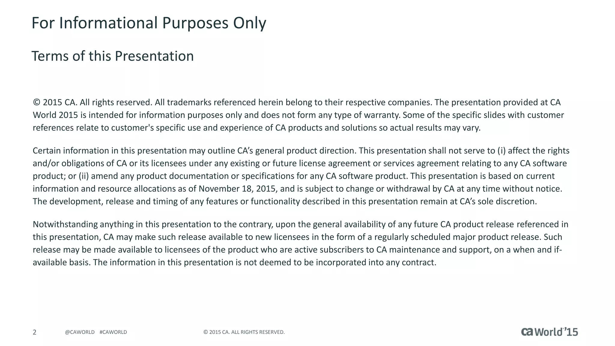 2 © 2015 CA. ALL RIGHTS RESERVED.@CAWORLD #CAWORLD
For Informational Purposes Only
Terms of this Presentation
© 2015 CA. All rights reserved. All trademarks referenced herein belong to their respective companies. The presentation provided at CA
World 2015 is intended for information purposes only and does not form any type of warranty. Some of the specific slides with customer
references relate to customer's specific use and experience of CA products and solutions so actual results may vary.
Certain information in this presentation may outline CA’s general product direction. This presentation shall not serve to (i) affect the rights
and/or obligations of CA or its licensees under any existing or future license agreement or services agreement relating to any CA software
product; or (ii) amend any product documentation or specifications for any CA software product. This presentation is based on current
information and resource allocations as of November 18, 2015, and is subject to change or withdrawal by CA at any time without notice.
The development, release and timing of any features or functionality described in this presentation remain at CA’s sole discretion.
Notwithstanding anything in this presentation to the contrary, upon the general availability of any future CA product release referenced in
this presentation, CA may make such release available to new licensees in the form of a regularly scheduled major product release. Such
release may be made available to licensees of the product who are active subscribers to CA maintenance and support, on a when and if-
available basis. The information in this presentation is not deemed to be incorporated into any contract.
 