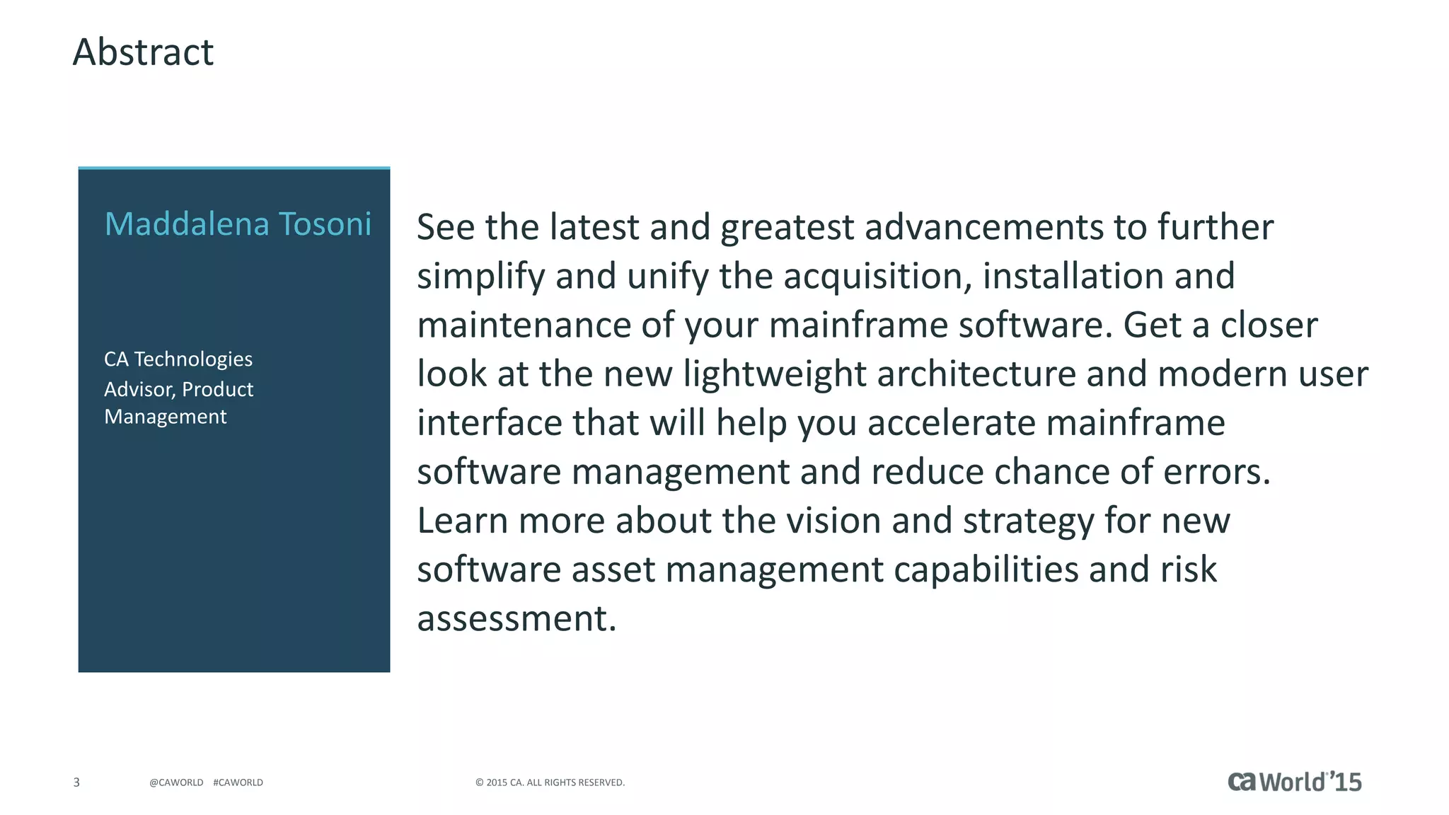 3 © 2015 CA. ALL RIGHTS RESERVED.@CAWORLD #CAWORLD
Abstract
See the latest and greatest advancements to further
simplify and unify the acquisition, installation and
maintenance of your mainframe software. Get a closer
look at the new lightweight architecture and modern user
interface that will help you accelerate mainframe
software management and reduce chance of errors.
Learn more about the vision and strategy for new
software asset management capabilities and risk
assessment.
Maddalena Tosoni
CA Technologies
Advisor, Product
Management
 