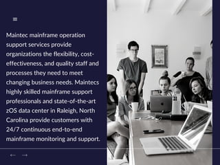 Maintec mainframe operation
support services provide
organizations the flexibility, cost-
effectiveness, and quality staff and
processes they need to meet
changing business needs. Maintecs
highly skilled mainframe support
professionals and state-of-the-art
zOS data center in Raleigh, North
Carolina provide customers with
24/7 continuous end-to-end
mainframe monitoring and support.
 