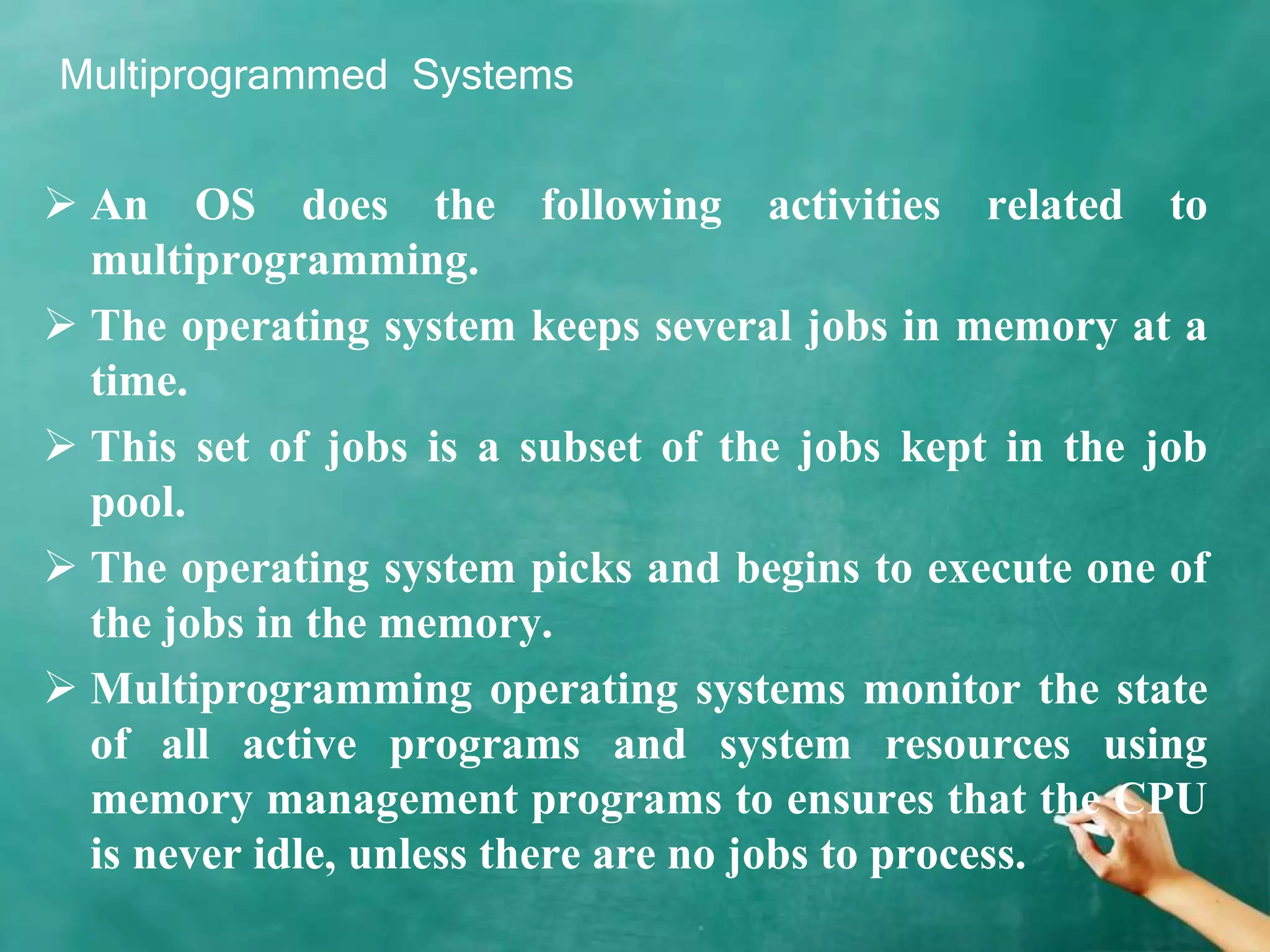 Multiprogrammed Systems
 An OS does the following activities related to
multiprogramming.
 The operating system keeps several jobs in memory at a
time.
 This set of jobs is a subset of the jobs kept in the job
pool.
 The operating system picks and begins to execute one of
the jobs in the memory.
 Multiprogramming operating systems monitor the state
of all active programs and system resources using
memory management programs to ensures that the CPU
is never idle, unless there are no jobs to process.
 