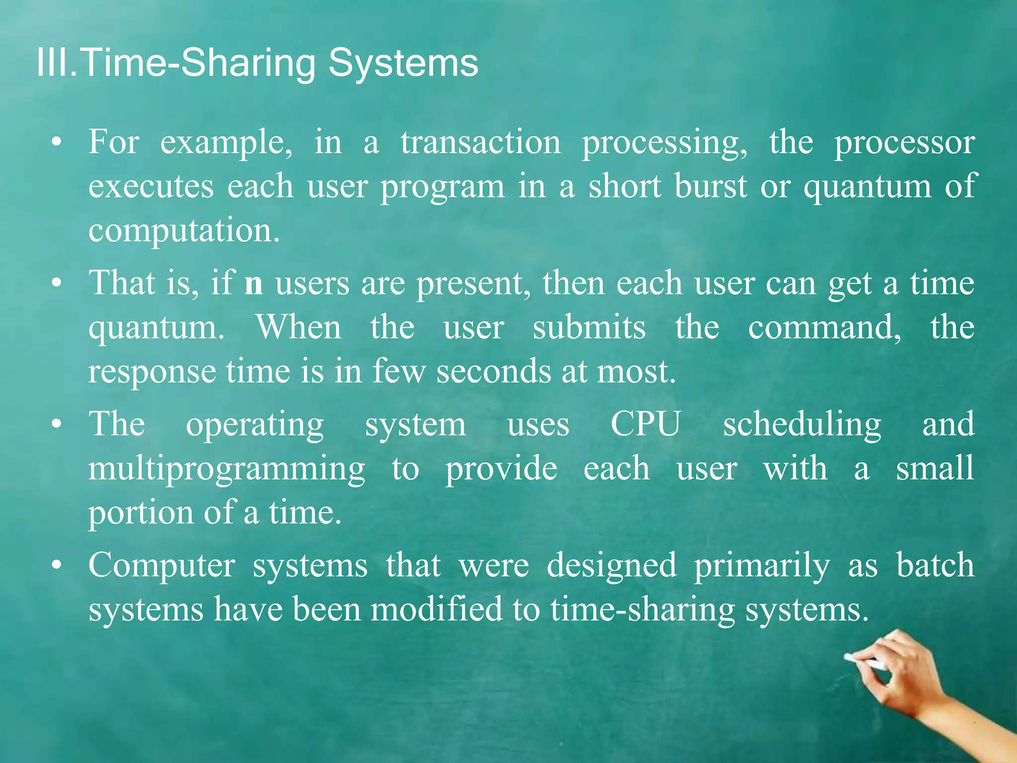 III.Time-Sharing Systems
• For example, in a transaction processing, the processor
executes each user program in a short burst or quantum of
computation.
• That is, if n users are present, then each user can get a time
quantum. When the user submits the command, the
response time is in few seconds at most.
• The operating system uses CPU scheduling and
multiprogramming to provide each user with a small
portion of a time.
• Computer systems that were designed primarily as batch
systems have been modified to time-sharing systems.
 