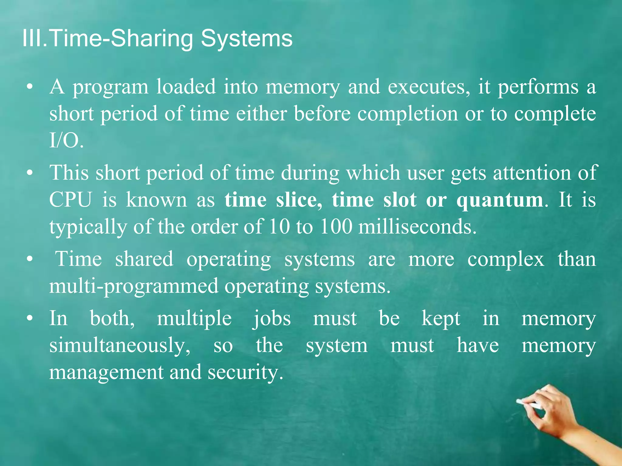 III.Time-Sharing Systems
• A program loaded into memory and executes, it performs a
short period of time either before completion or to complete
I/O.
• This short period of time during which user gets attention of
CPU is known as time slice, time slot or quantum. It is
typically of the order of 10 to 100 milliseconds.
• Time shared operating systems are more complex than
multi-programmed operating systems.
• In both, multiple jobs must be kept in memory
simultaneously, so the system must have memory
management and security.
 