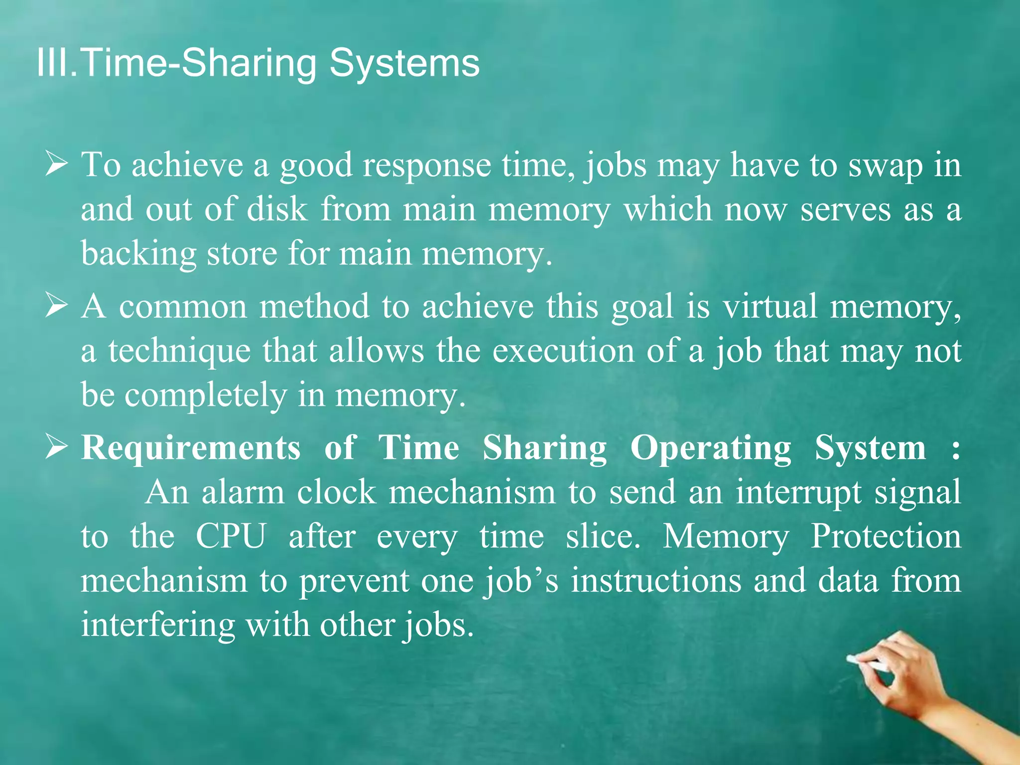 III.Time-Sharing Systems
 To achieve a good response time, jobs may have to swap in
and out of disk from main memory which now serves as a
backing store for main memory.
 A common method to achieve this goal is virtual memory,
a technique that allows the execution of a job that may not
be completely in memory.
 Requirements of Time Sharing Operating System :
An alarm clock mechanism to send an interrupt signal
to the CPU after every time slice. Memory Protection
mechanism to prevent one job’s instructions and data from
interfering with other jobs.
 