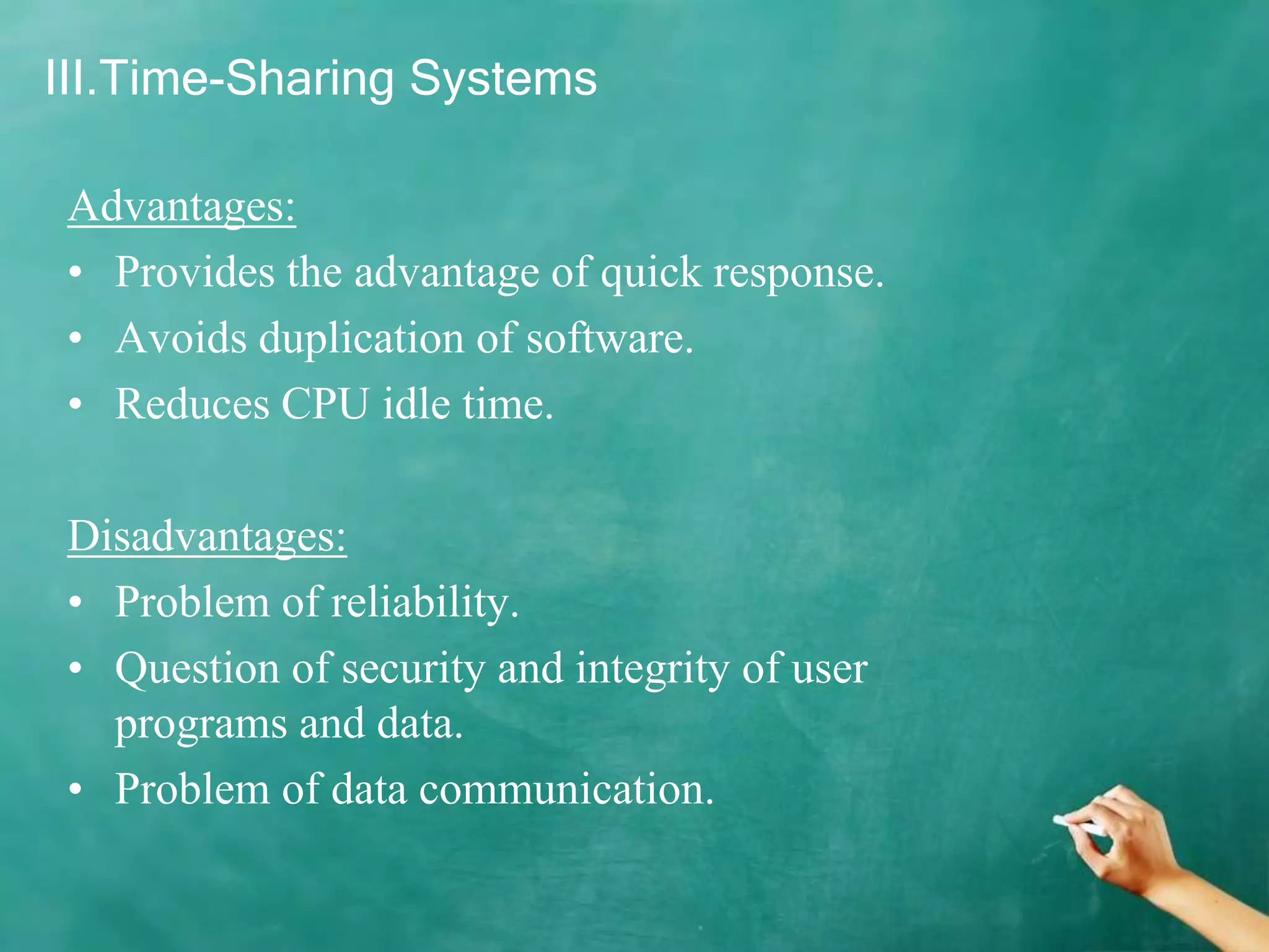 III.Time-Sharing Systems
Advantages:
• Provides the advantage of quick response.
• Avoids duplication of software.
• Reduces CPU idle time.
Disadvantages:
• Problem of reliability.
• Question of security and integrity of user
programs and data.
• Problem of data communication.
 