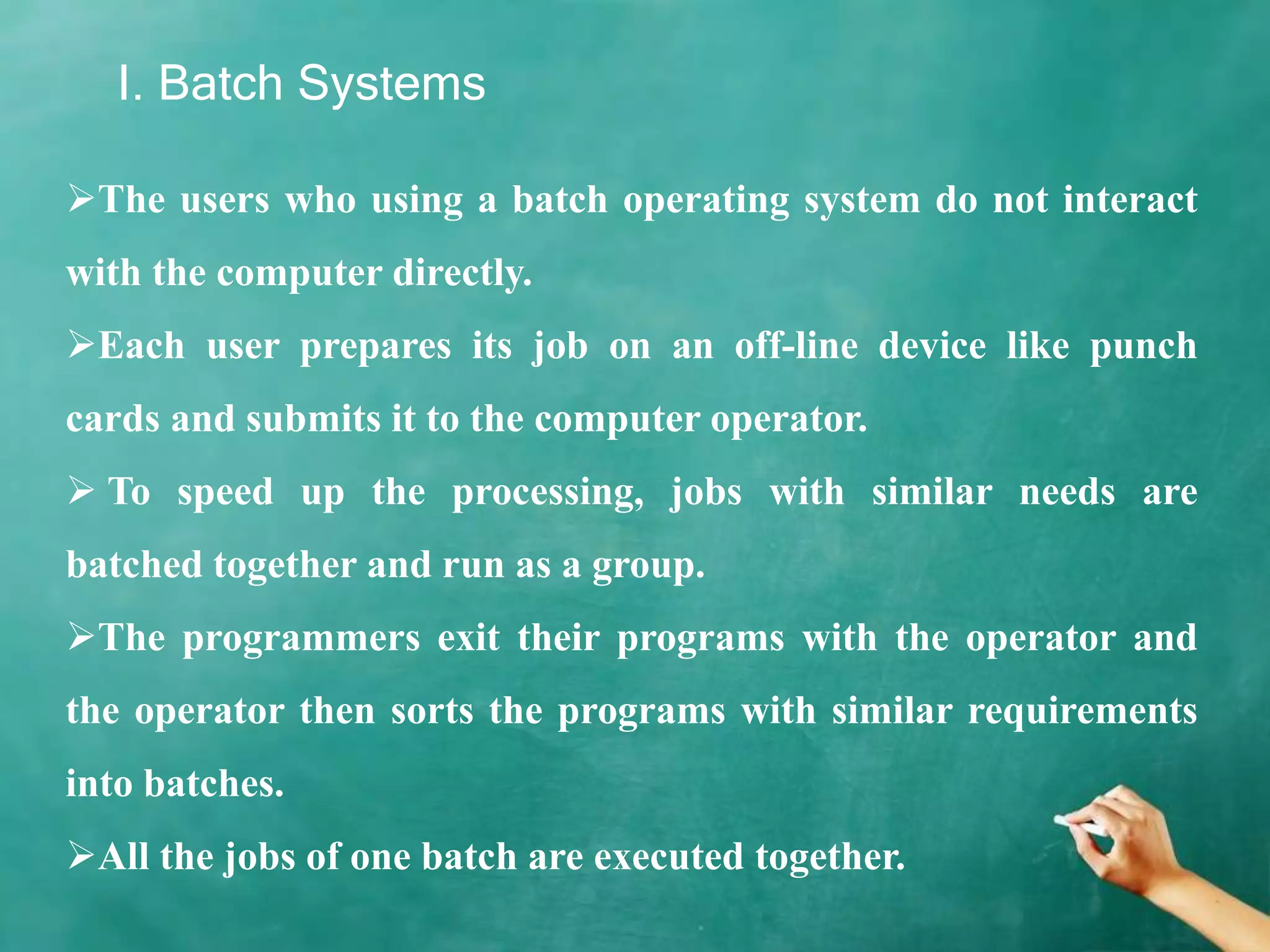 I. Batch Systems
The users who using a batch operating system do not interact
with the computer directly.
Each user prepares its job on an off-line device like punch
cards and submits it to the computer operator.
 To speed up the processing, jobs with similar needs are
batched together and run as a group.
The programmers exit their programs with the operator and
the operator then sorts the programs with similar requirements
into batches.
All the jobs of one batch are executed together.
 