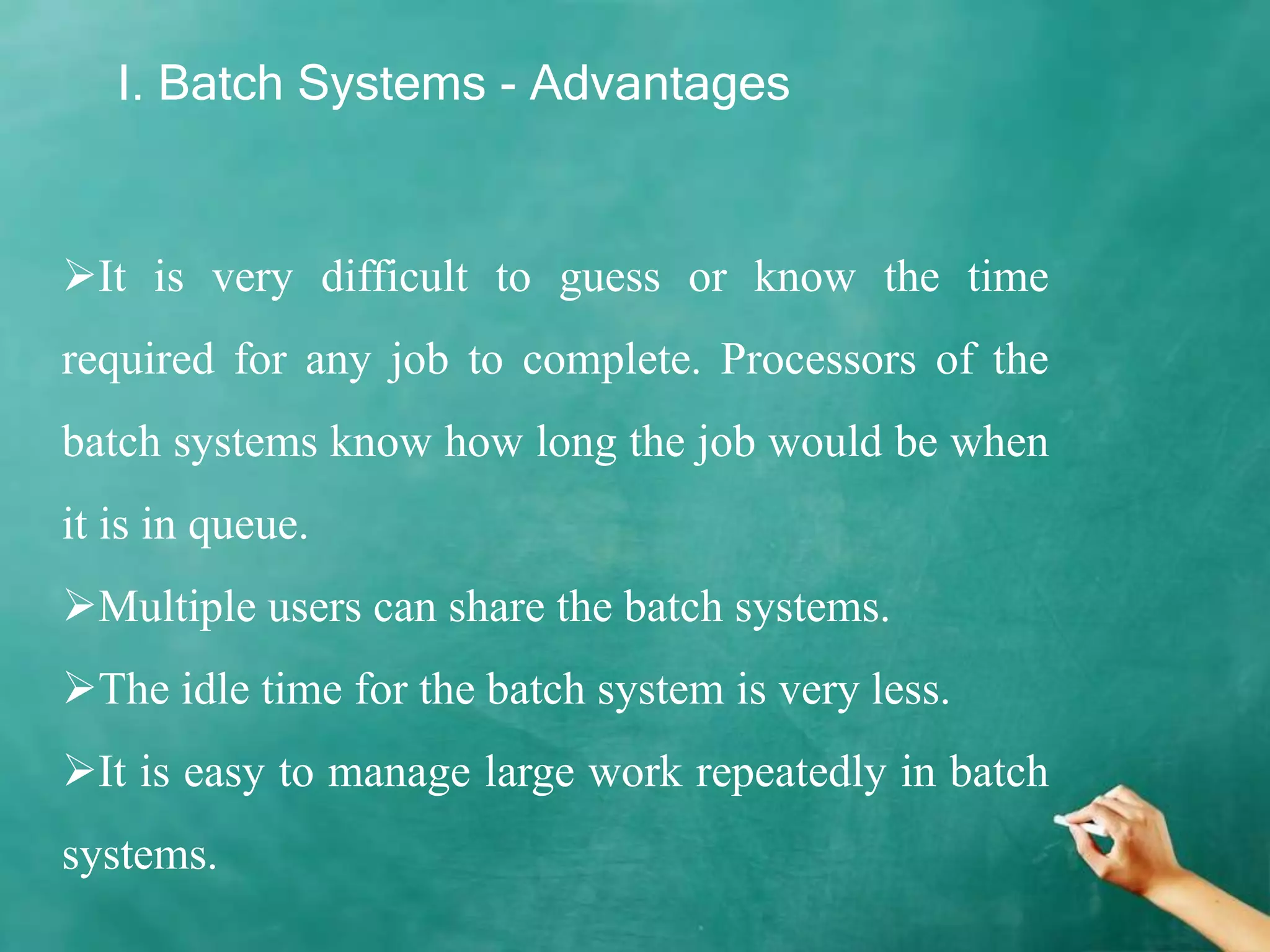 I. Batch Systems - Advantages
It is very difficult to guess or know the time
required for any job to complete. Processors of the
batch systems know how long the job would be when
it is in queue.
Multiple users can share the batch systems.
The idle time for the batch system is very less.
It is easy to manage large work repeatedly in batch
systems.
 