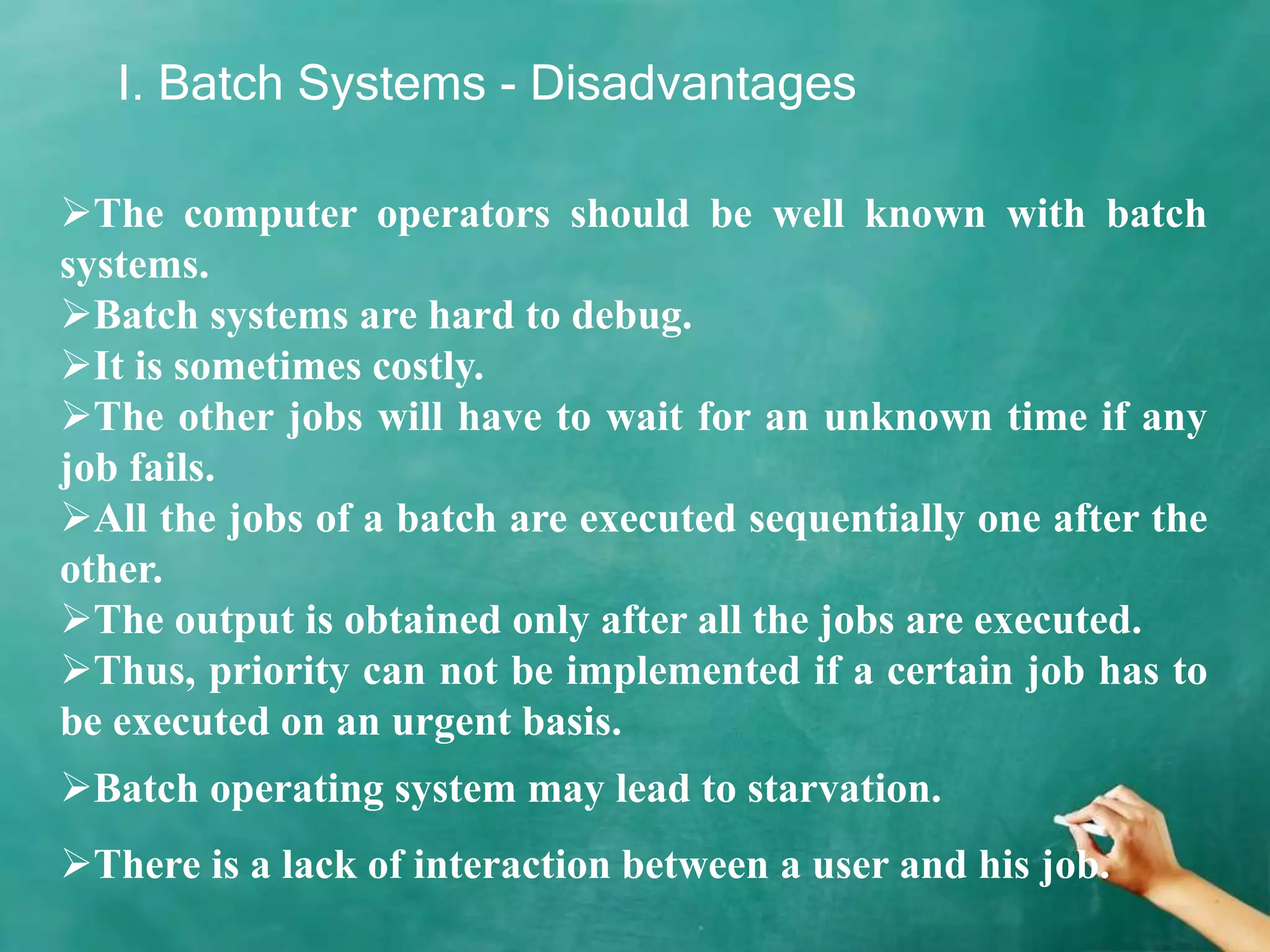 I. Batch Systems - Disadvantages
The computer operators should be well known with batch
systems.
Batch systems are hard to debug.
It is sometimes costly.
The other jobs will have to wait for an unknown time if any
job fails.
All the jobs of a batch are executed sequentially one after the
other.
The output is obtained only after all the jobs are executed.
Thus, priority can not be implemented if a certain job has to
be executed on an urgent basis.
Batch operating system may lead to starvation.
There is a lack of interaction between a user and his job.
 