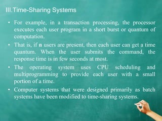 III.Time-Sharing Systems
• For example, in a transaction processing, the processor
executes each user program in a short burst or quantum of
computation.
• That is, if n users are present, then each user can get a time
quantum. When the user submits the command, the
response time is in few seconds at most.
• The operating system uses CPU scheduling and
multiprogramming to provide each user with a small
portion of a time.
• Computer systems that were designed primarily as batch
systems have been modified to time-sharing systems.
 