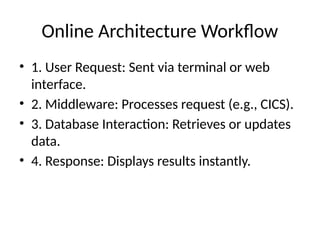 Online Architecture Workflow
• 1. User Request: Sent via terminal or web
interface.
• 2. Middleware: Processes request (e.g., CICS).
• 3. Database Interaction: Retrieves or updates
data.
• 4. Response: Displays results instantly.
 