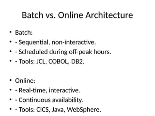 Batch vs. Online Architecture
• Batch:
• - Sequential, non-interactive.
• - Scheduled during off-peak hours.
• - Tools: JCL, COBOL, DB2.
• Online:
• - Real-time, interactive.
• - Continuous availability.
• - Tools: CICS, Java, WebSphere.
 