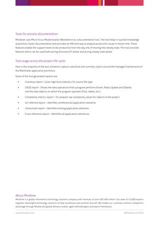 Tools for process documentation:
Mindtree uses Micro Focus Modernization Workbench as a documentation tool. The tool helps in quicker knowledge
acquisition, faster documentation and provides an eﬃcient way to analyze production issues in lesser time. These
features enable the support teams to be productive from the day one of moving into steady state. The tool provides
features which can be used both during discovery/KT phase and during steady state phase.


Tool usage across the project life cycle:
Here is the snapshot of the tool utilized to capture statistical and summary report around the managed maintenance of
the Mainframe application portfolios.

Some of the tool generated reports are:

        Inventory report - Gives high level statistics for source ﬁle type

        CRUD report - Shows the data operations that a program performs (Insert, Read, Update and Delete)
         and the data objects on which the program operates (Files, tables, etc.)

        Complexity metrics report – To compare raw complexity values for objects in the project

        Un-referred report – Identiﬁes unreferenced application elements

        Unresolved report – Identiﬁes missing application elements

        Cross reference report – Identiﬁes all application references




About Mindtree
Mindtree is a global information technology solutions company with revenues of over USD 400 million. Our team of 11,000 experts
engineer meaningful technology solutions to help businesses and societies ﬂourish. We enable our customers achieve competitive
advantage through ﬂexible and global delivery models, agile methodologies and expert frameworks.

www.mindtree.com                                                                                           ©Mindtree Ltd 2012
 
